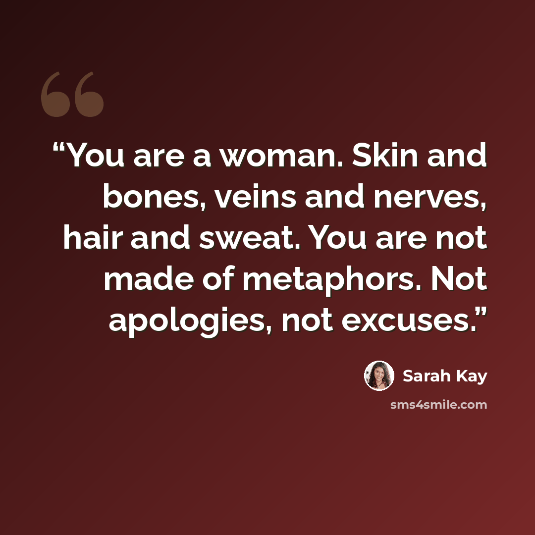 “You are a woman. Skin and bones, veins and nerves, hair and sweat. You are not made of metaphors. Not apologies, not excuses.” quote by Sarah Kay