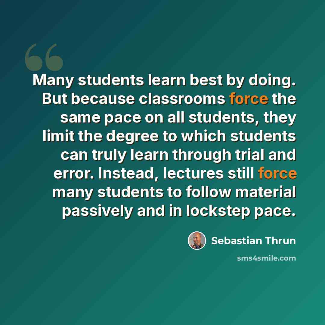 “Many students learn best by doing. But because classrooms force the same pace on all students, they limit the degree to which students can truly learn through trial and error. Instead, lectures still force many students to follow material passively and in lockstep pace.” quote by Sebastian Thrun