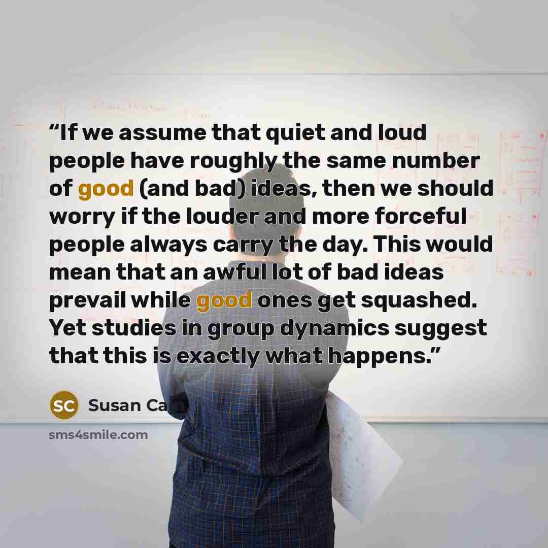“If we assume that quiet and loud people have roughly the same number of good (and bad) ideas, then we should worry if the louder and more forceful people always carry the day. This would mean that an awful lot of bad ideas prevail while good ones get squashed. Yet studies in group dynamics suggest…” quote by Susan Cain