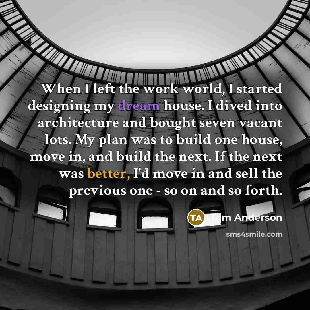“When I left the work world, I started designing my dream house. I dived into architecture and bought seven vacant lots. My plan was to build one house, move in, and build the next. If the next was better, I'd move in and sell the previous one - so on and so forth.” quote by Tom Anderson