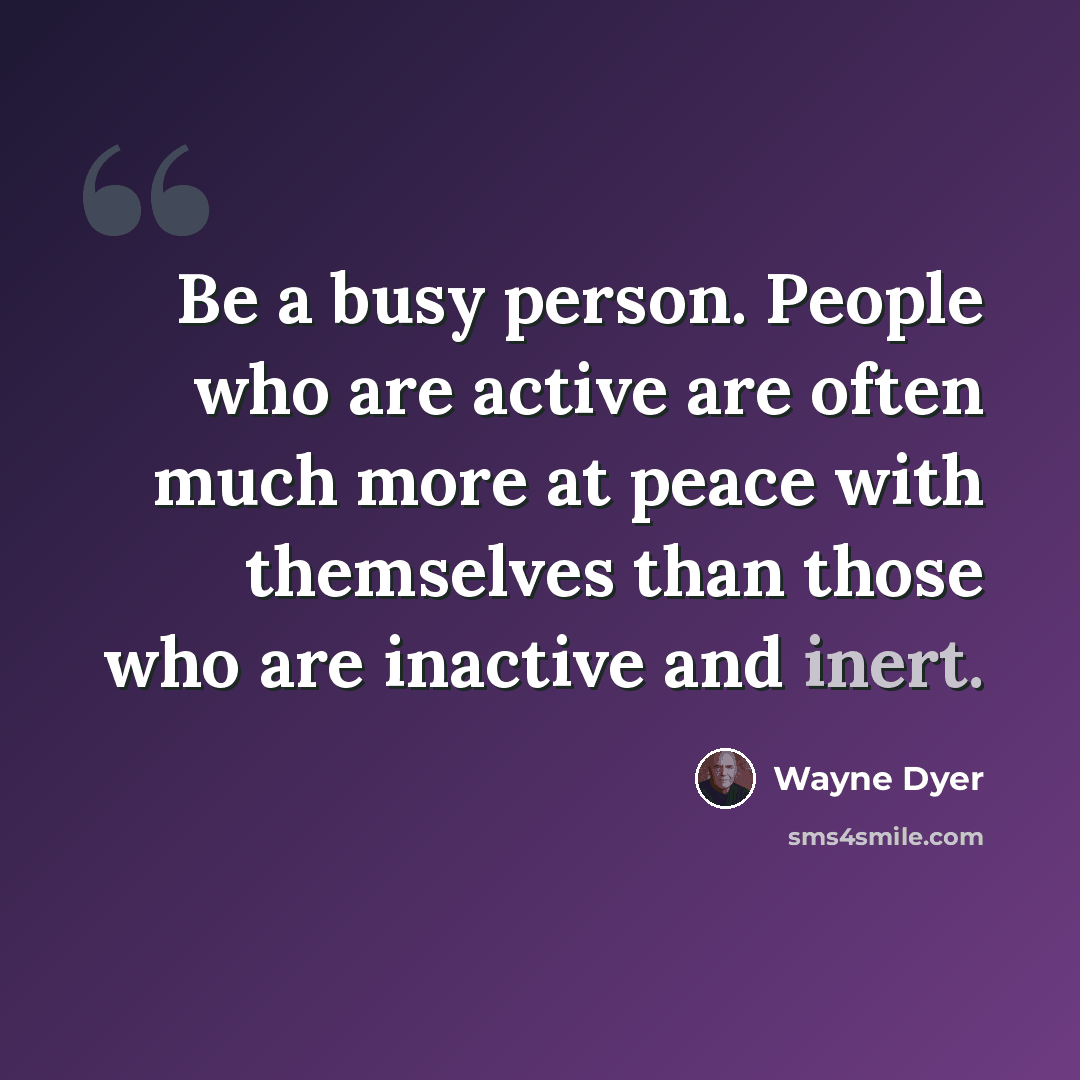 “Be a busy person. People who are active are often much more at peace with themselves than those who are inactive and inert.” quote by Wayne Dyer