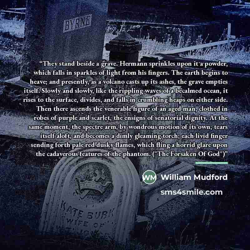 “They stand beside a grave. Hermann sprinkles upon it a powder, which falls in sparkles of light from his fingers. The earth begins to heave; and presently, as a volcano casts up its ashes, the grave empties itself. Slowly and slowly, like the rippling waves of a becalmed ocean, it rises to the…” quote by William Mudford