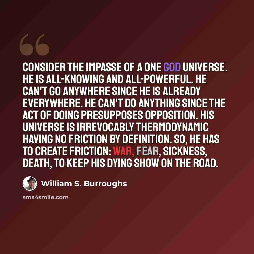 “Consider the impasse of a one God universe. He is all-knowing and all-powerful. He can't go anywhere since He is already everywhere. He can't do anything since the act of doing presupposes opposition. His universe is irrevocably thermodynamic having no friction by definition. So, He has to create…” quote by William S. Burroughs