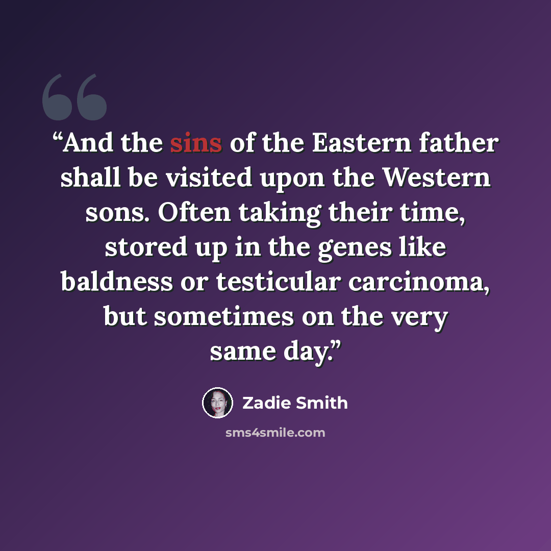 “And the sins of the Eastern father shall be visited upon the Western sons. Often taking their time, stored up in the genes like baldness or testicular carcinoma, but sometimes on the very same day.” quote by Zadie Smith