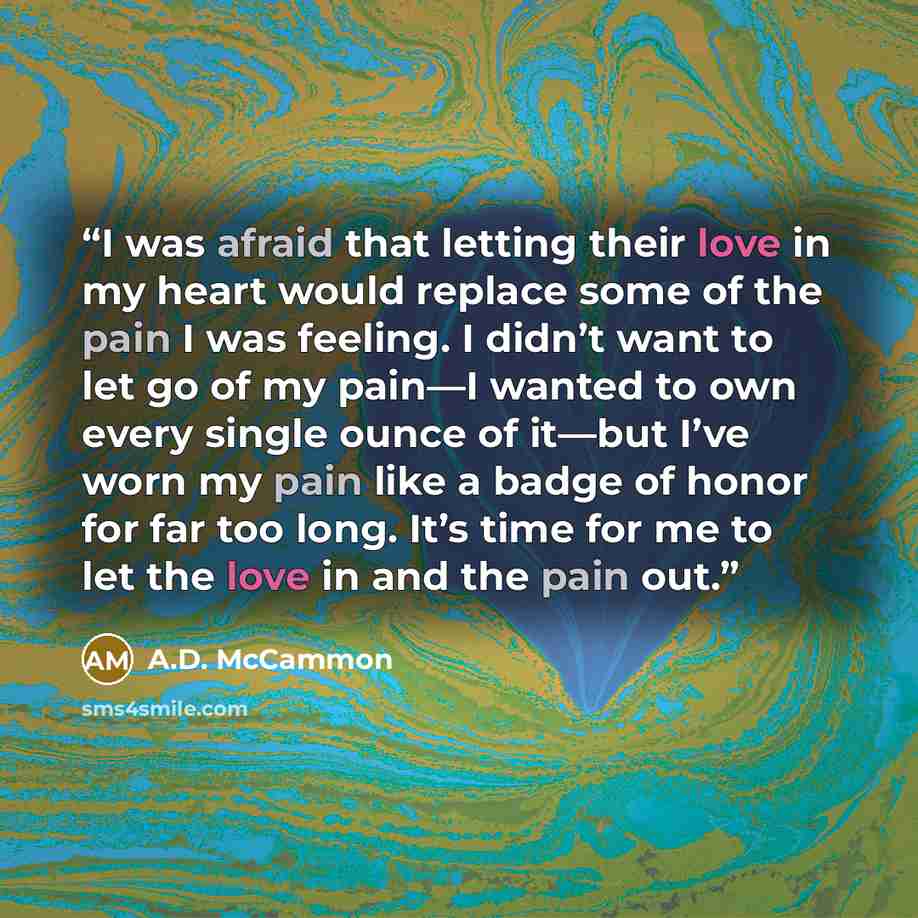 “I was afraid that letting their love in my heart would replace some of the pain I was feeling. I didn’t want to let go of my pain—I wanted to own every single ounce of it—but I’ve worn my pain like a badge of honor for far too long. It’s time for me to let the love in and the pain out.” quote by A.D. McCammon
