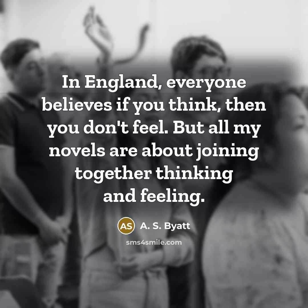 “In England, everyone believes if you think, then you don't feel. But all my novels are about joining together thinking and feeling.” quote by A. S. Byatt