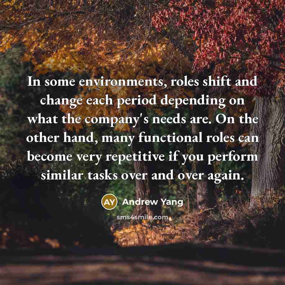 “In some environments, roles shift and change each period depending on what the company's needs are. On the other hand, many functional roles can become very repetitive if you perform similar tasks over and over again.” quote by Andrew Yang