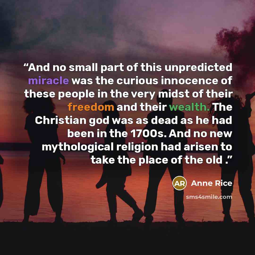 “And no small part of this unpredicted miracle was the curious innocence of these people in the very midst of their freedom and their wealth. The Christian god was as dead as he had been in the 1700s. And no new mythological religion had arisen to take the place of the old .” quote by Anne Rice