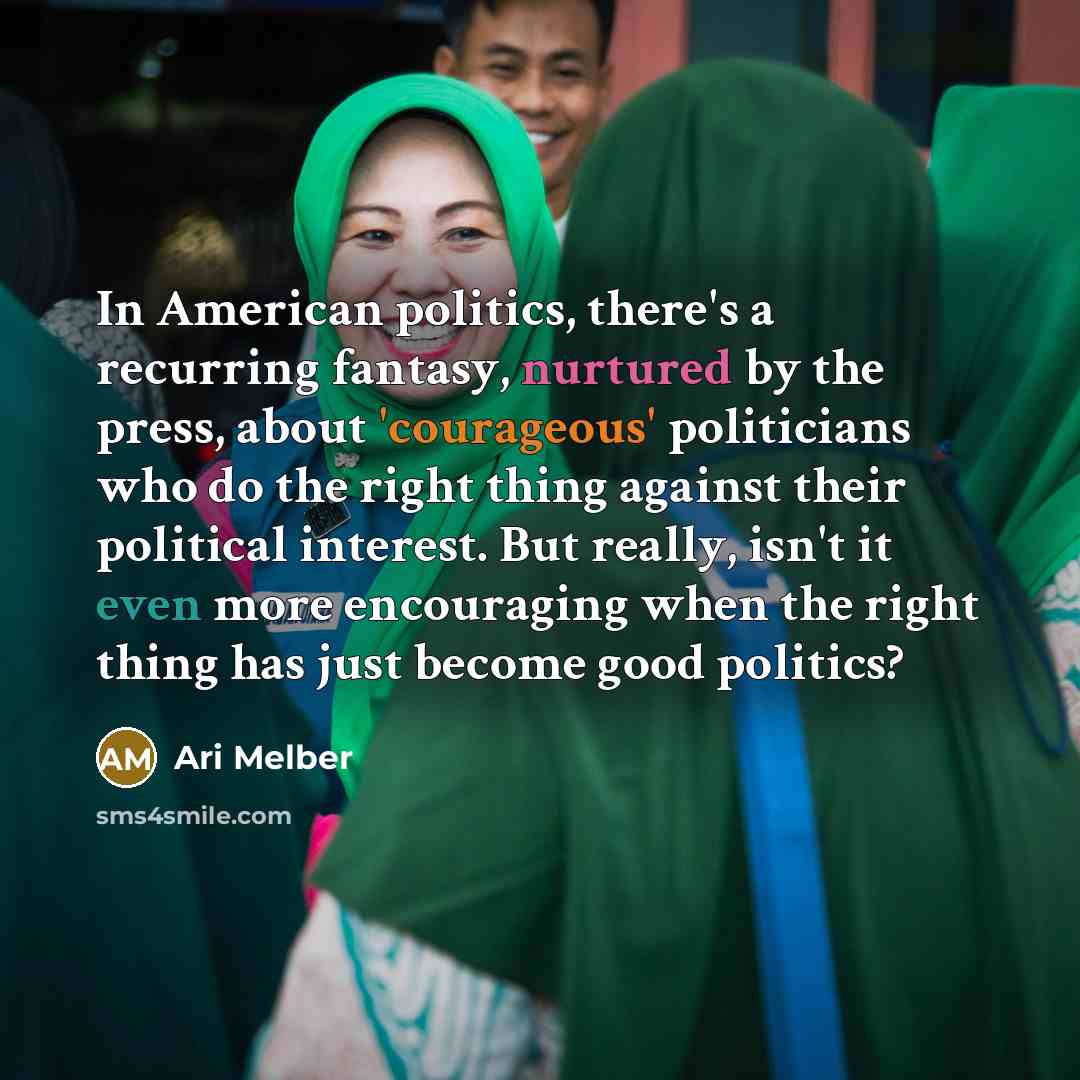 “In American politics, there's a recurring fantasy, nurtured by the press, about 'courageous' politicians who do the right thing against their political interest. But really, isn't it even more encouraging when the right thing has just become good politics?” quote by Ari Melber