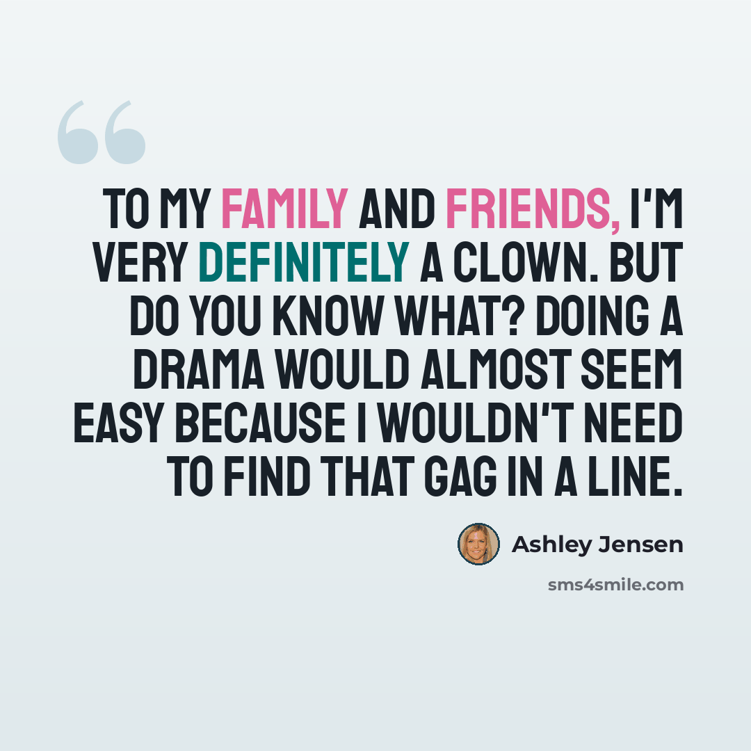 “To my family and friends, I'm very definitely a clown. But do you know what? Doing a drama would almost seem easy because I wouldn't need to find that gag in a line.” quote by Ashley Jensen
