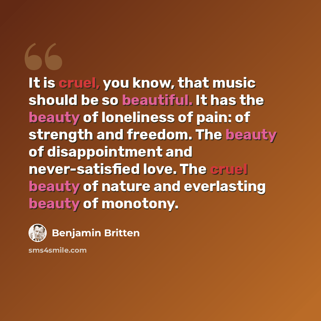“It is cruel, you know, that music should be so beautiful. It has the beauty of loneliness of pain: of strength and freedom. The beauty of disappointment and never-satisfied love. The cruel beauty of nature and everlasting beauty of monotony.” quote by Benjamin Britten
