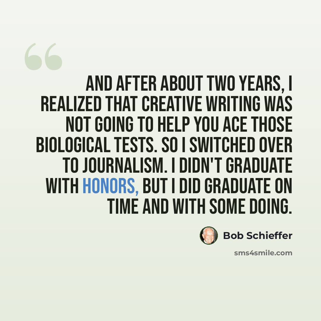 “And after about two years, I realized that creative writing was not going to help you ace those biological tests. So I switched over to journalism. I didn't graduate with honors, but I did graduate on time and with some doing.” quote by Bob Schieffer