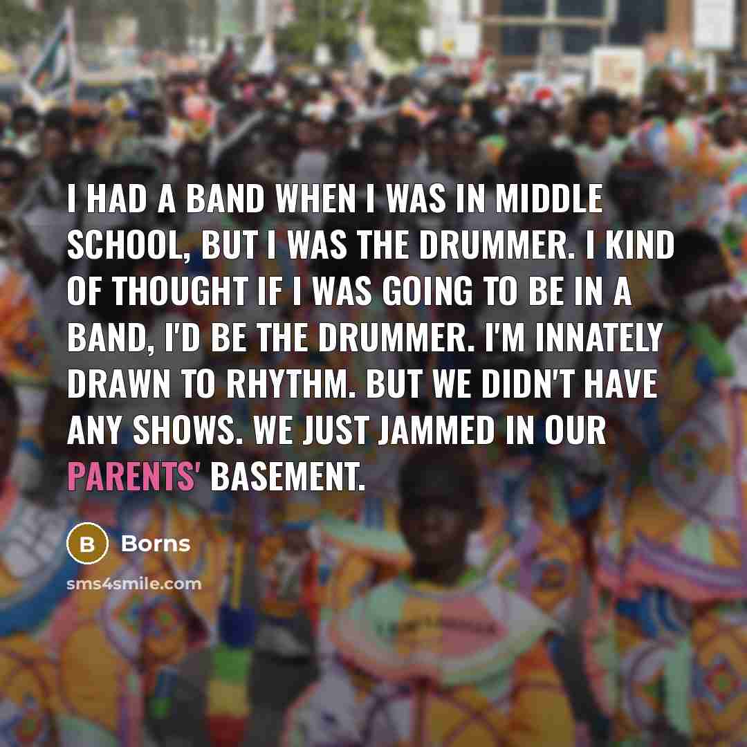 “I had a band when I was in middle school, but I was the drummer. I kind of thought if I was going to be in a band, I'd be the drummer. I'm innately drawn to rhythm. But we didn't have any shows. We just jammed in our parents' basement.” quote by Borns