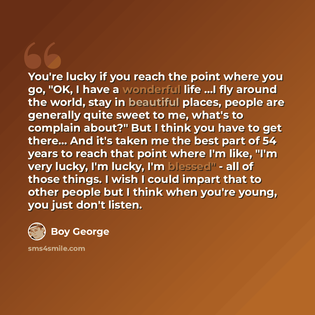 “You're lucky if you reach the point where you go, "OK, I have a wonderful life ...I fly around the world, stay in beautiful places, people are generally quite sweet to me, what's to complain about?" But I think you have to get there... And it's taken me the best part of 54 years to reach that…” quote by Boy George