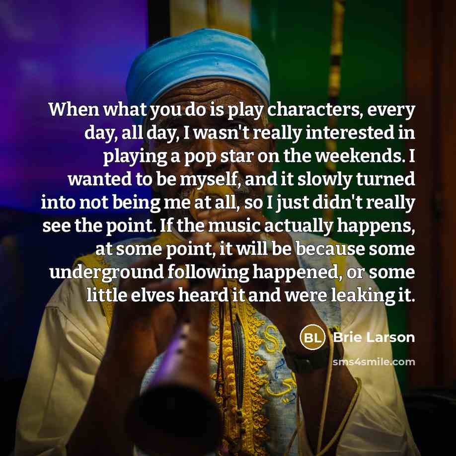 “When what you do is play characters, every day, all day, I wasn't really interested in playing a pop star on the weekends. I wanted to be myself, and it slowly turned into not being me at all, so I just didn't really see the point. If the music actually happens, at some point, it will be because…” quote by Brie Larson