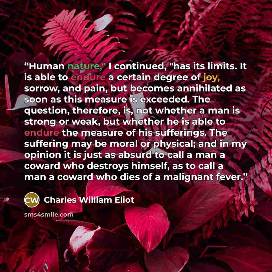 “Human nature," I continued, "has its limits. It is able to endure a certain degree of joy, sorrow, and pain, but becomes annihilated as soon as this measure is exceeded. The question, therefore, is, not whether a man is strong or weak, but whether he is able to endure the measure of his…” quote by Charles William Eliot