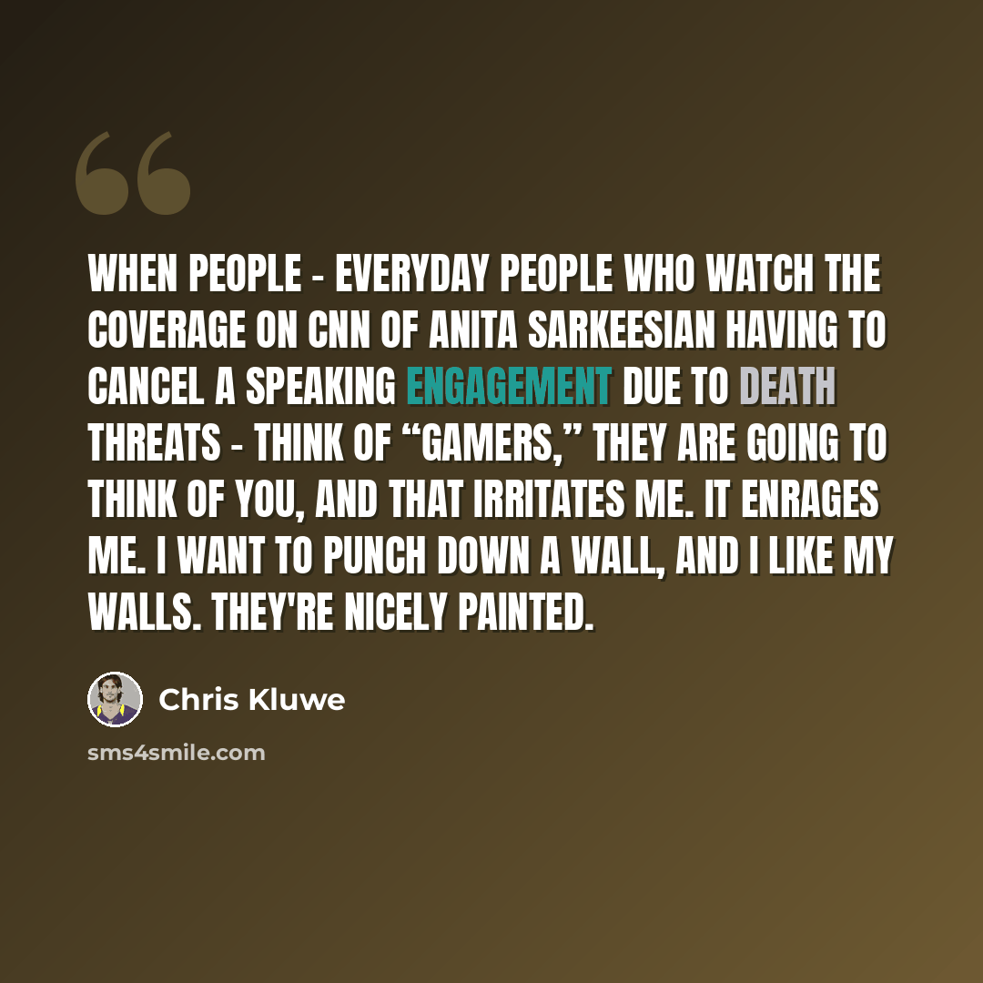 “When people - everyday people who watch the coverage on CNN of Anita Sarkeesian having to cancel a speaking engagement due to death threats - think of “gamers,” they are going to think of you, and that irritates me. It enrages me. I want to punch down a wall, and I like my walls. They're nicely…” quote by Chris Kluwe