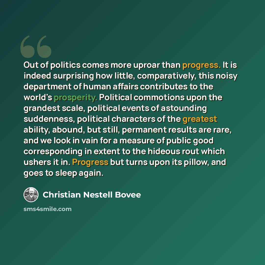 “Out of politics comes more uproar than progress. It is indeed surprising how little, comparatively, this noisy department of human affairs contributes to the world's prosperity. Political commotions upon the grandest scale, political events of astounding suddenness, political characters of the…” quote by Christian Nestell Bovee