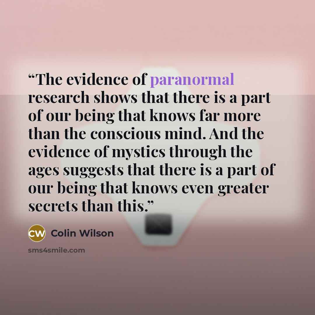 “The evidence of paranormal research shows that there is a part of our being that knows far more than the conscious mind. And the evidence of mystics through the ages suggests that there is a part of our being that knows even greater secrets than this.” quote by Colin Wilson
