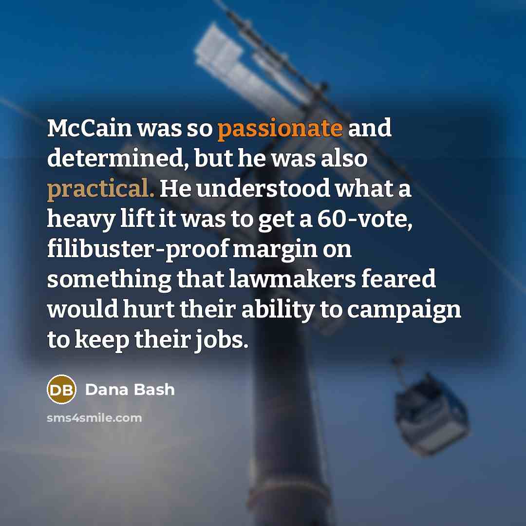 “McCain was so passionate and determined, but he was also practical. He understood what a heavy lift it was to get a 60-vote, filibuster-proof margin on something that lawmakers feared would hurt their ability to campaign to keep their jobs.” quote by Dana Bash