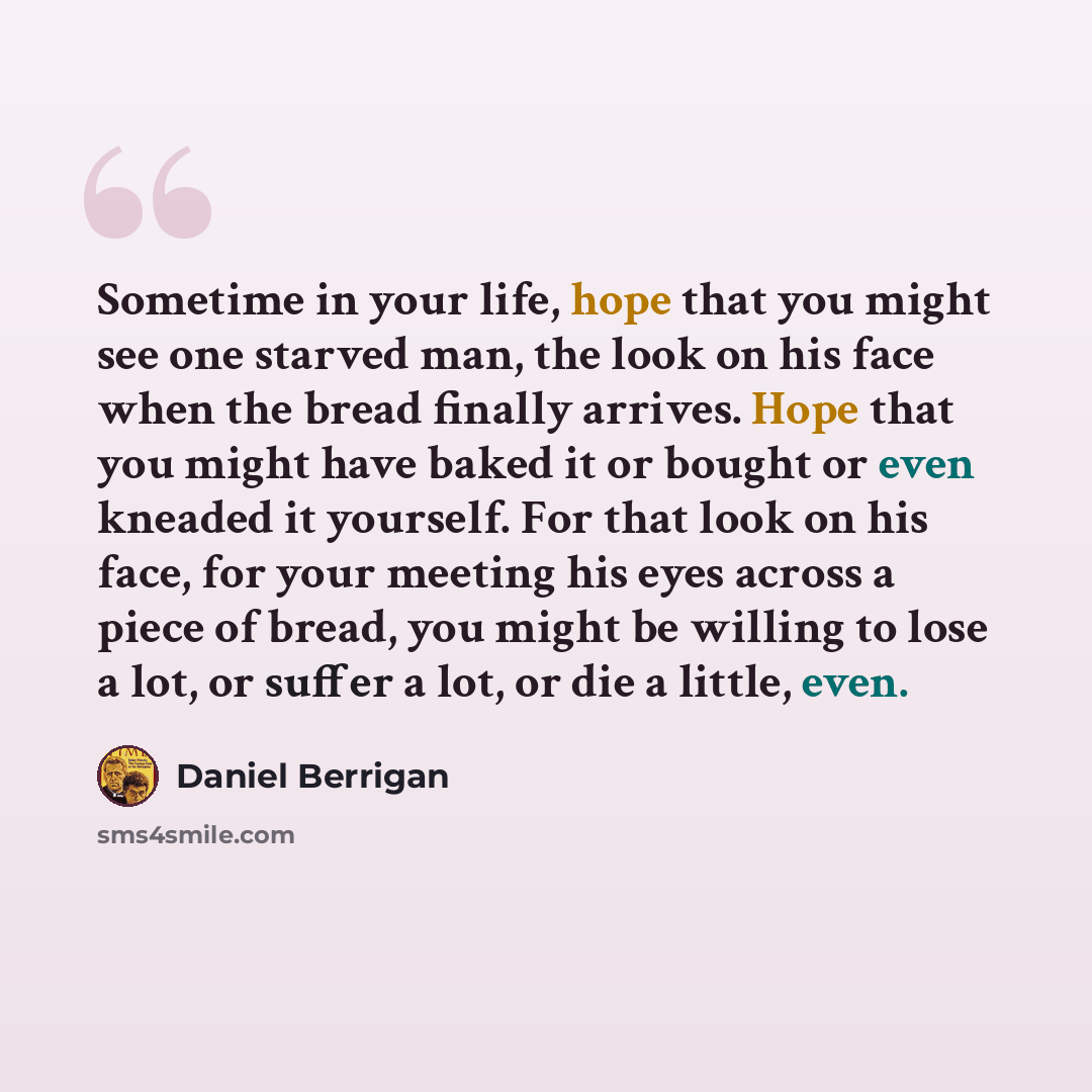 “Sometime in your life, hope that you might see one starved man, the look on his face when the bread finally arrives. Hope that you might have baked it or bought or even kneaded it yourself. For that look on his face, for your meeting his eyes across a piece of bread, you might be willing to lose a…” quote by Daniel Berrigan