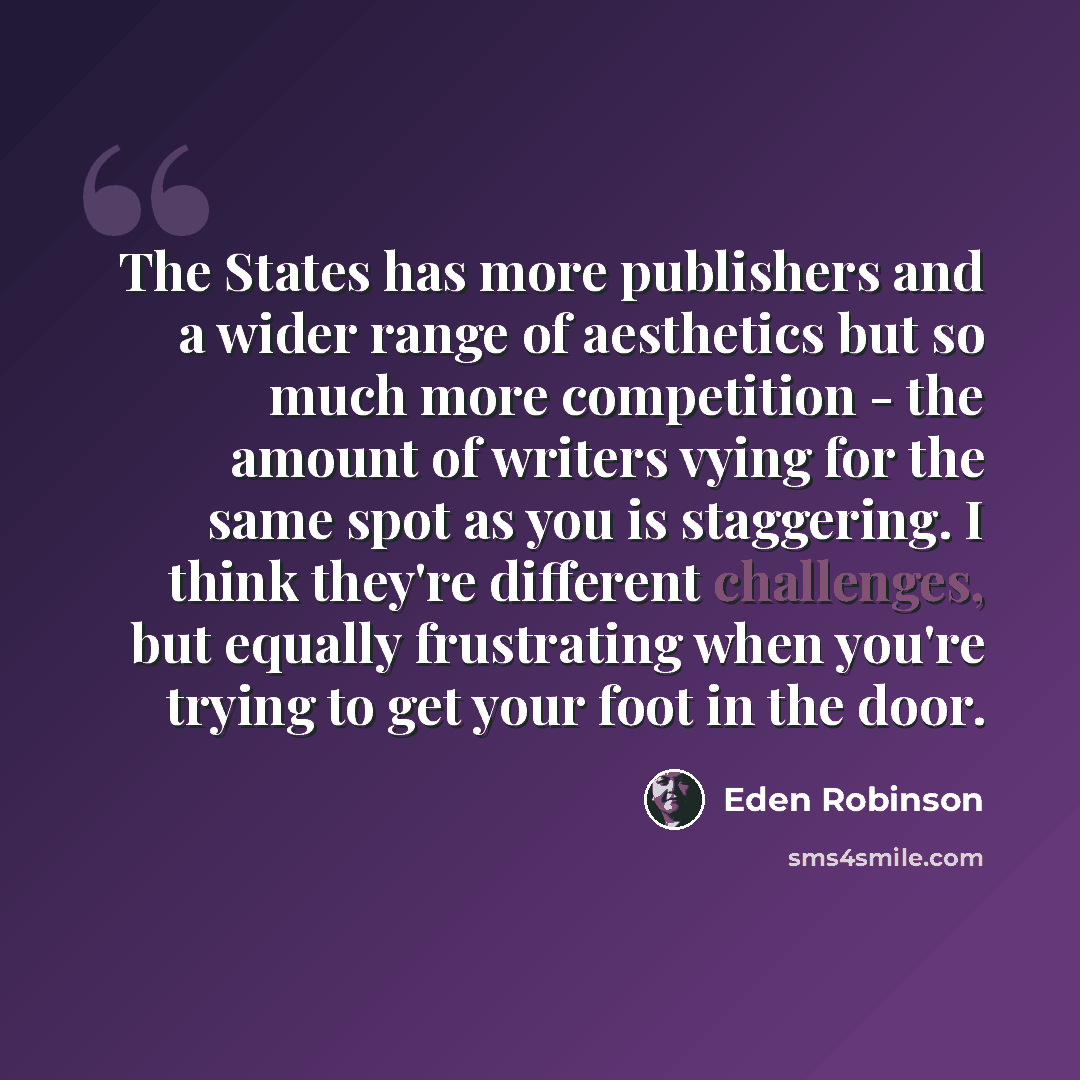 “The States has more publishers and a wider range of aesthetics but so much more competition - the amount of writers vying for the same spot as you is staggering. I think they're different challenges, but equally frustrating when you're trying to get your foot in the door.” quote by Eden Robinson