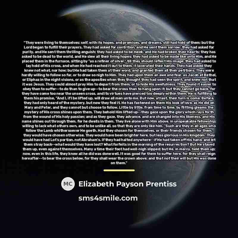 “They were living to themselves: self, with its hopes, and promises, and dreams, still had hold of them; but the Lord began to fulfill their prayers. They had asked for contrition, and He sent them sorrow; they had asked for purity, and He sent them thrilling anguish; they had asked to be meek, and…” quote by Elizabeth Payson Prentiss