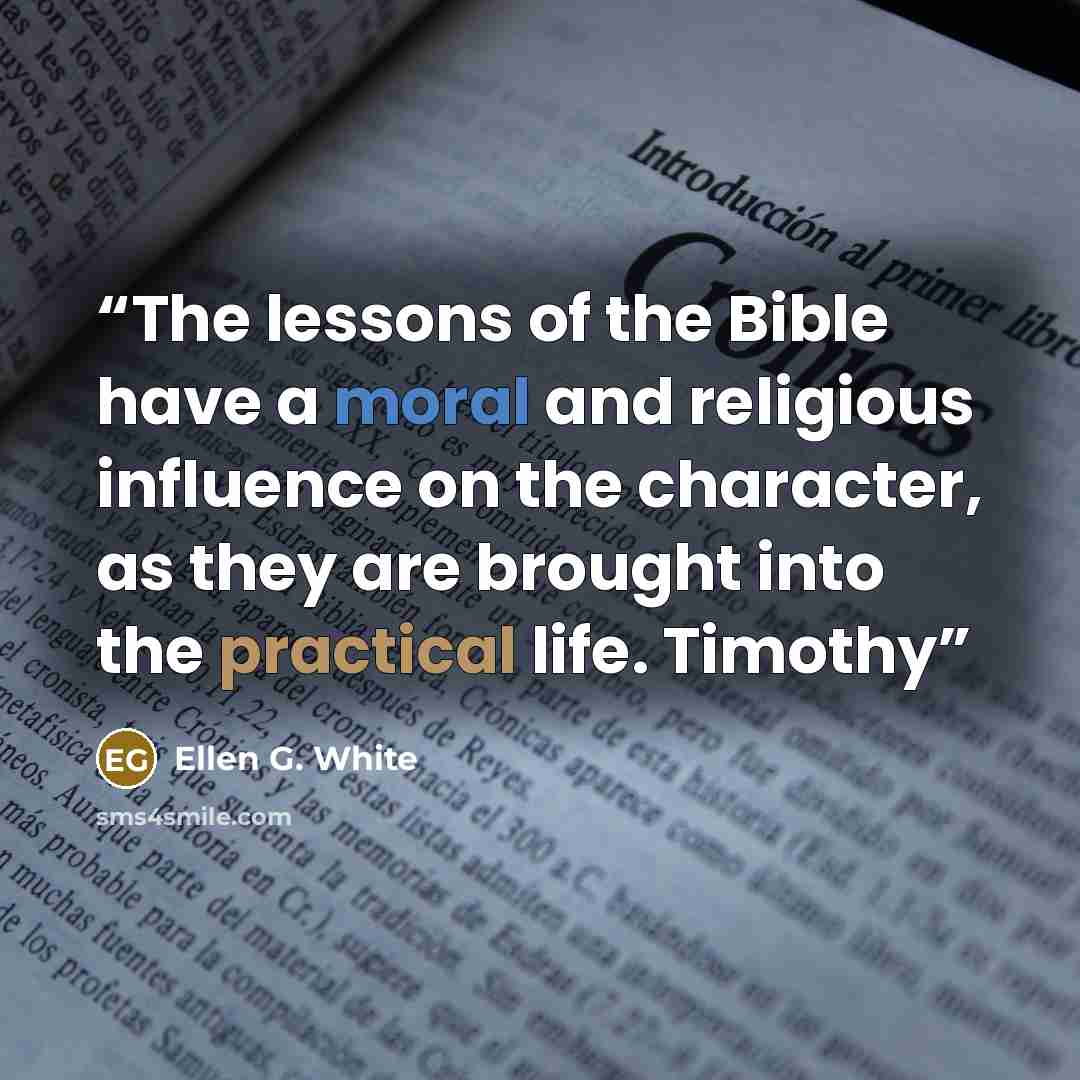 “The lessons of the Bible have a moral and religious influence on the character, as they are brought into the practical life. Timothy” quote by Ellen G. White