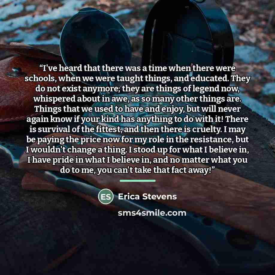 “I've heard that there was a time when there were schools, when we were taught things, and educated. They do not exist anymore; they are things of legend now, whispered about in awe, as so many other things are. Things that we used to have and enjoy, but will never again know if your kind has…” quote by Erica Stevens