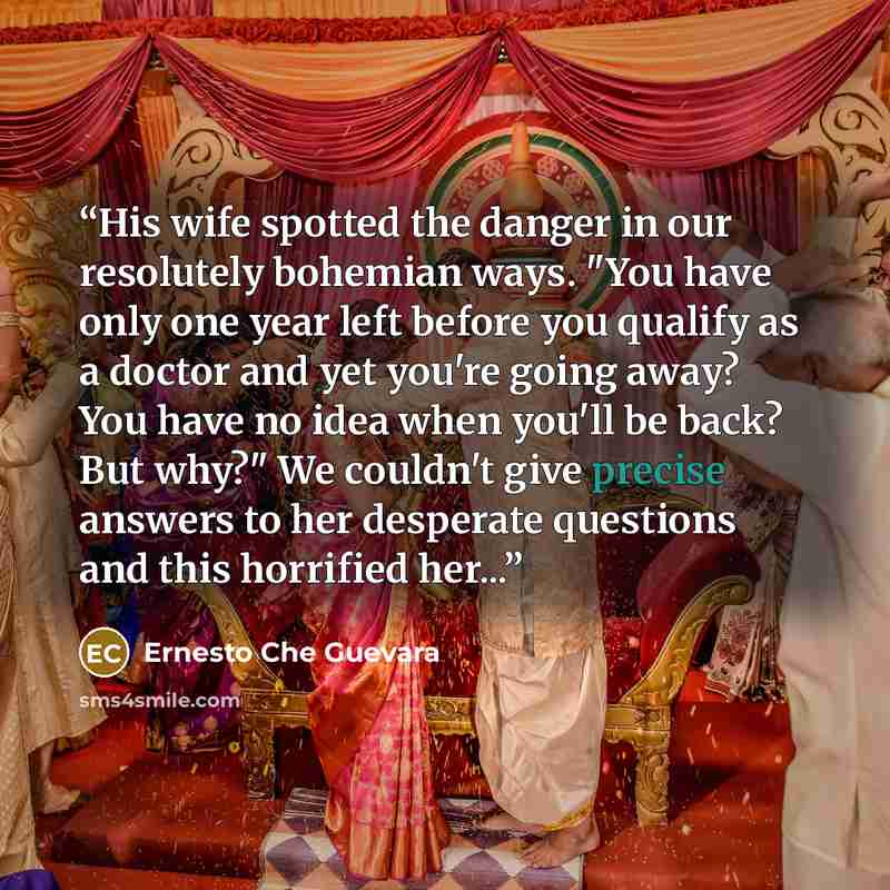 “His wife spotted the danger in our resolutely bohemian ways. "You have only one year left before you qualify as a doctor and yet you're going away? You have no idea when you'll be back? But why?" We couldn't give precise answers to her desperate questions and this horrified her...” quote by Ernesto Che Guevara