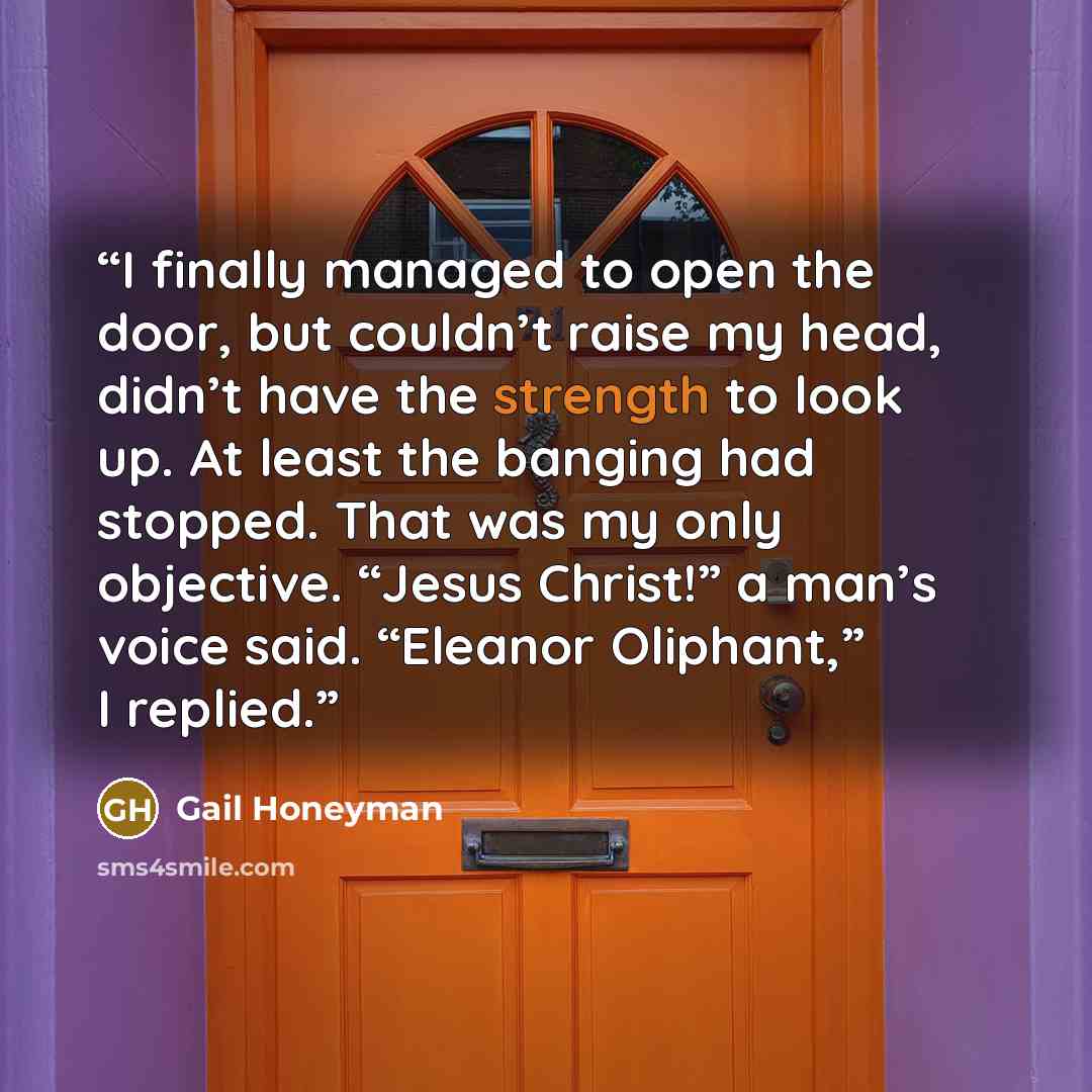 “I finally managed to open the door, but couldn’t raise my head, didn’t have the strength to look up. At least the banging had stopped. That was my only objective. “Jesus Christ!” a man’s voice said. “Eleanor Oliphant,” I replied.” quote by Gail Honeyman