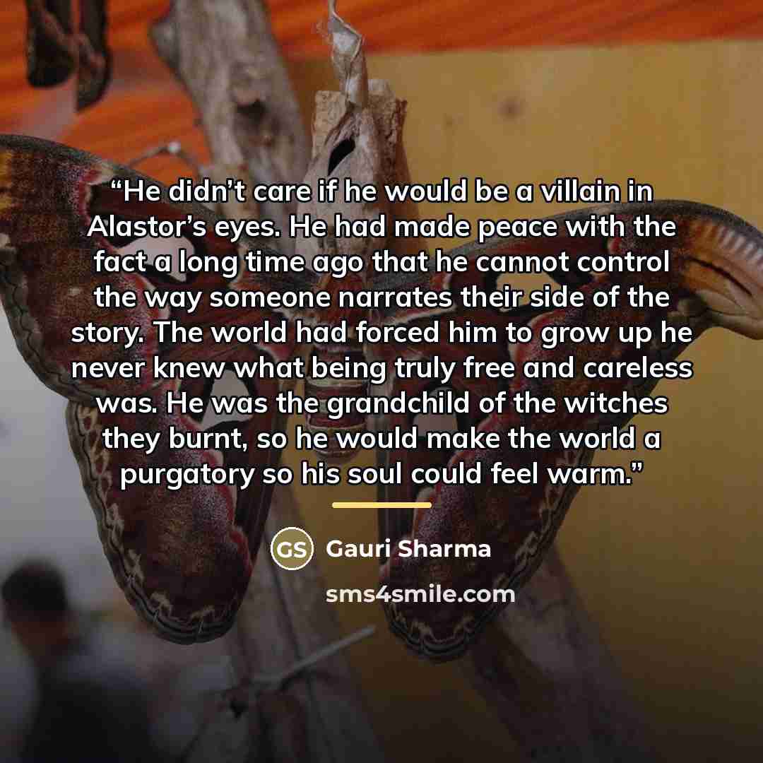 “He didn’t care if he would be a villain in Alastor’s eyes. He had made peace with the fact a long time ago that he cannot control the way someone narrates their side of the story. The world had forced him to grow up he never knew what being truly free and careless was. He was the grandchild of the…” quote by Gauri Sharma