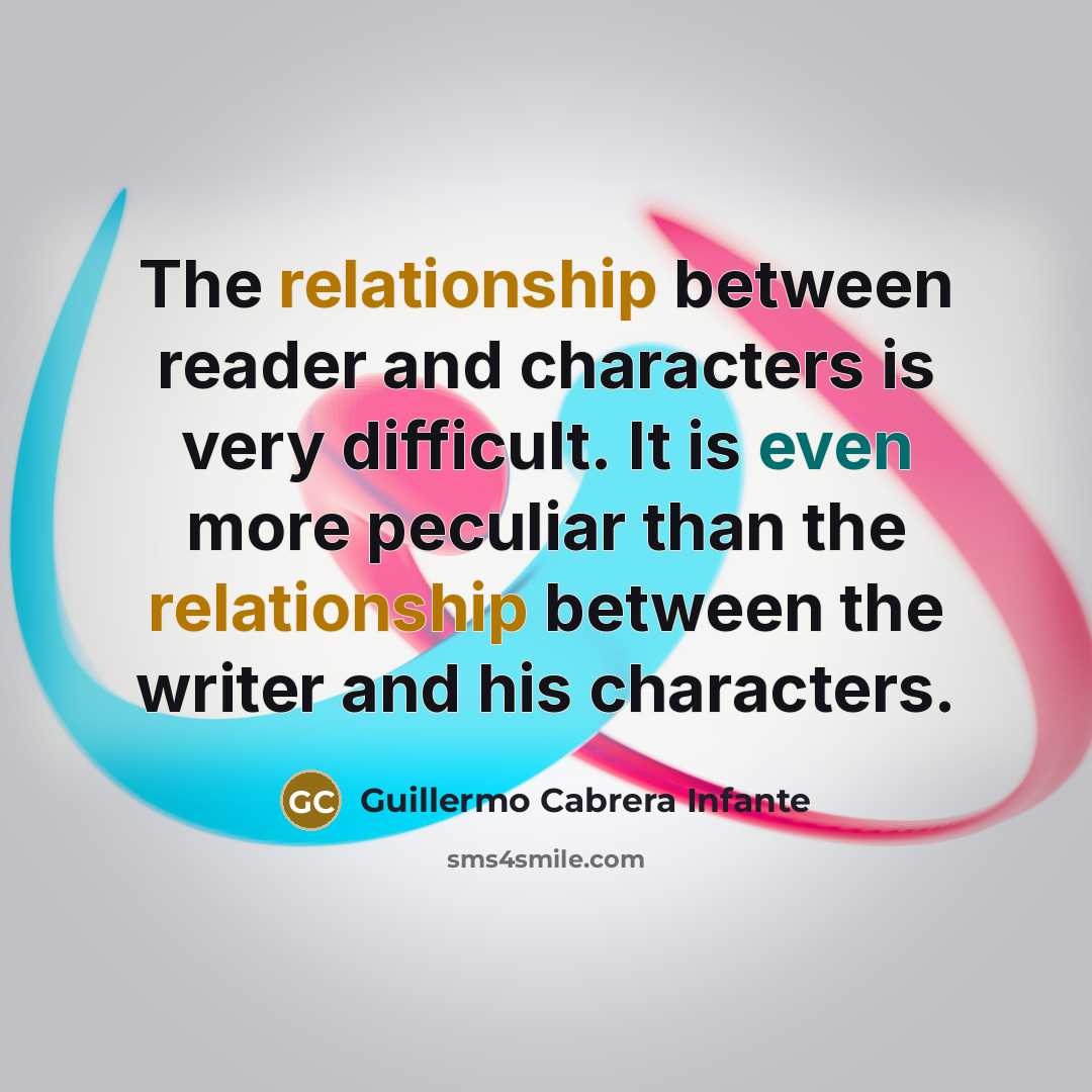 “The relationship between reader and characters is very difficult. It is even more peculiar than the relationship between the writer and his characters.” quote by Guillermo Cabrera Infante
