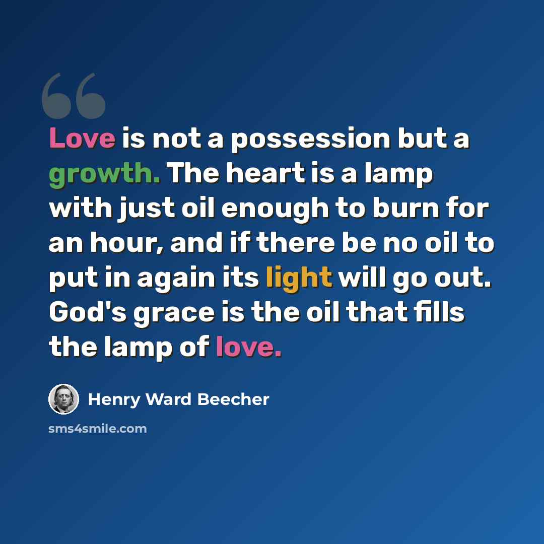 “Love is not a possession but a growth. The heart is a lamp with just oil enough to burn for an hour, and if there be no oil to put in again its light will go out. God's grace is the oil that fills the lamp of love.” quote by Henry Ward Beecher