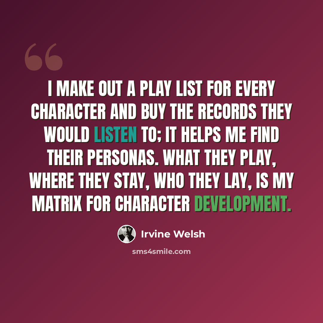 “I make out a play list for every character and buy the records they would listen to; it helps me find their personas. What they play, where they stay, who they lay, is my matrix for character development.” quote by Irvine Welsh