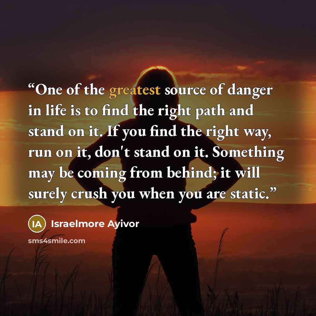 “One of the greatest source of danger in life is to find the right path and stand on it. If you find the right way, run on it, don't stand on it. Something may be coming from behind; it will surely crush you when you are static.” quote by Israelmore Ayivor