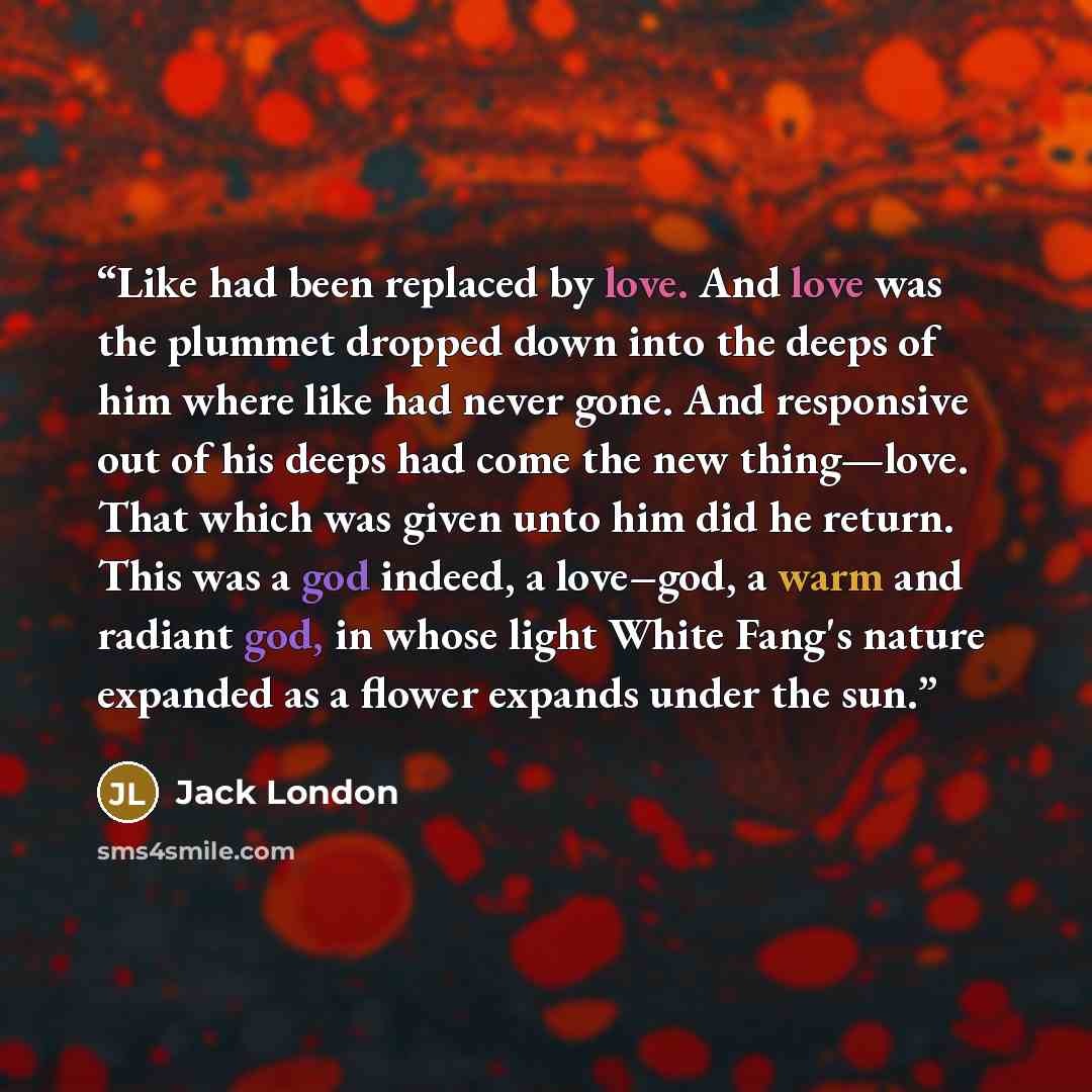 “Like had been replaced by love. And love was the plummet dropped down into the deeps of him where like had never gone. And responsive out of his deeps had come the new thing—love. That which was given unto him did he return. This was a god indeed, a love–god, a warm and radiant god, in whose light…” quote by Jack London