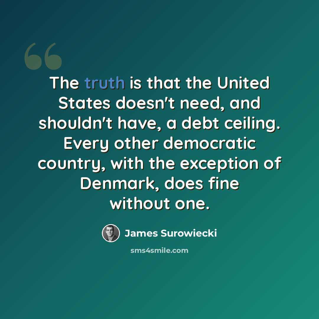 “The truth is that the United States doesn't need, and shouldn't have, a debt ceiling. Every other democratic country, with the exception of Denmark, does fine without one.” quote by James Surowiecki