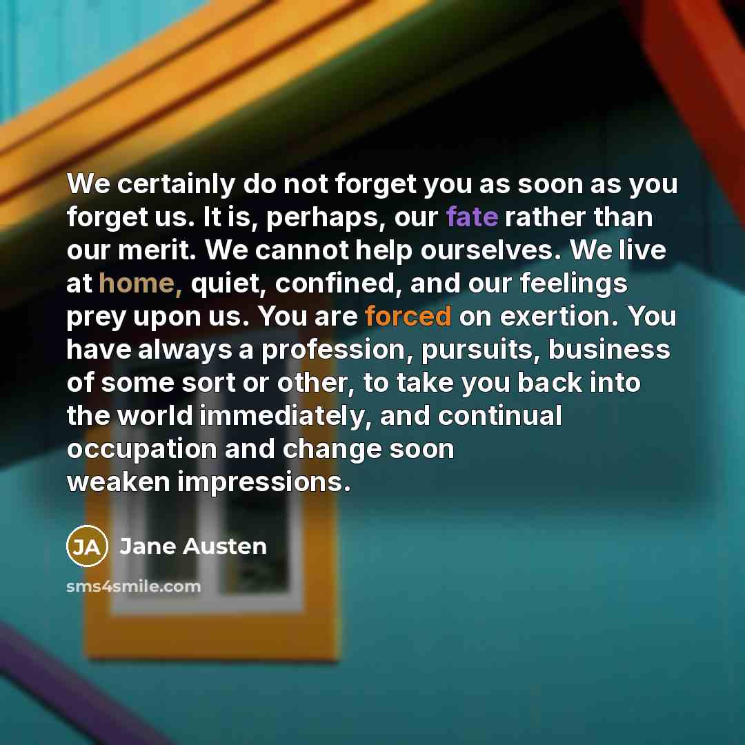 “We certainly do not forget you as soon as you forget us. It is, perhaps, our fate rather than our merit. We cannot help ourselves. We live at home, quiet, confined, and our feelings prey upon us. You are forced on exertion. You have always a profession, pursuits, business of some sort or other, to…” quote by Jane Austen