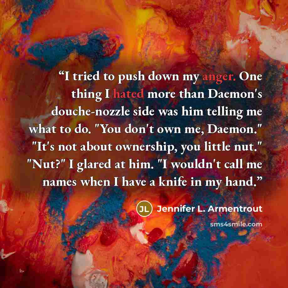 “I tried to push down my anger. One thing I hated more than Daemon's douche-nozzle side was him telling me what to do. "You don't own me, Daemon." "It's not about ownership, you little nut." "Nut?" I glared at him. "I wouldn't call me names when I have a knife in my hand.” quote by Jennifer L. Armentrout