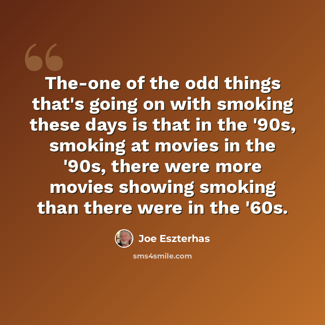 “The-one of the odd things that's going on with smoking these days is that in the '90s, smoking at movies in the '90s, there were more movies showing smoking than there were in the '60s.” quote by Joe Eszterhas