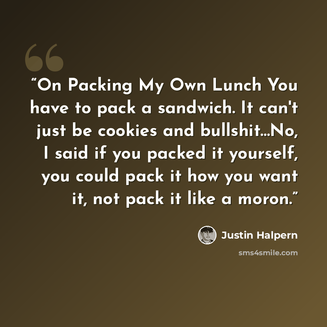 “On Packing My Own Lunch You have to pack a sandwich. It can't just be cookies and bullshit…No, I said if you packed it yourself, you could pack it how you want it, not pack it like a moron.” quote by Justin Halpern