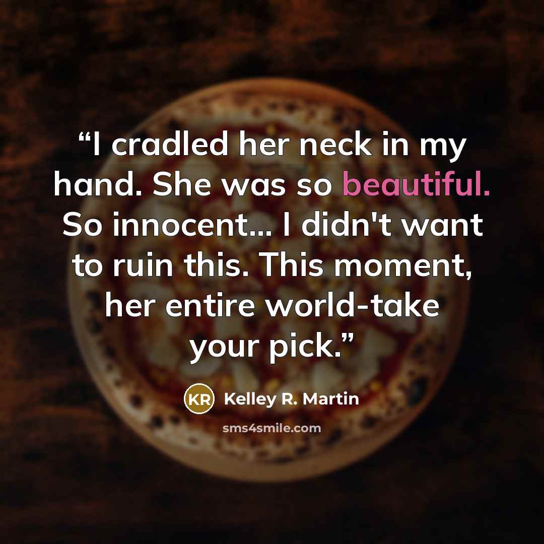 “I cradled her neck in my hand. She was so beautiful. So innocent... I didn't want to ruin this. This moment, her entire world-take your pick.” quote by Kelley R. Martin