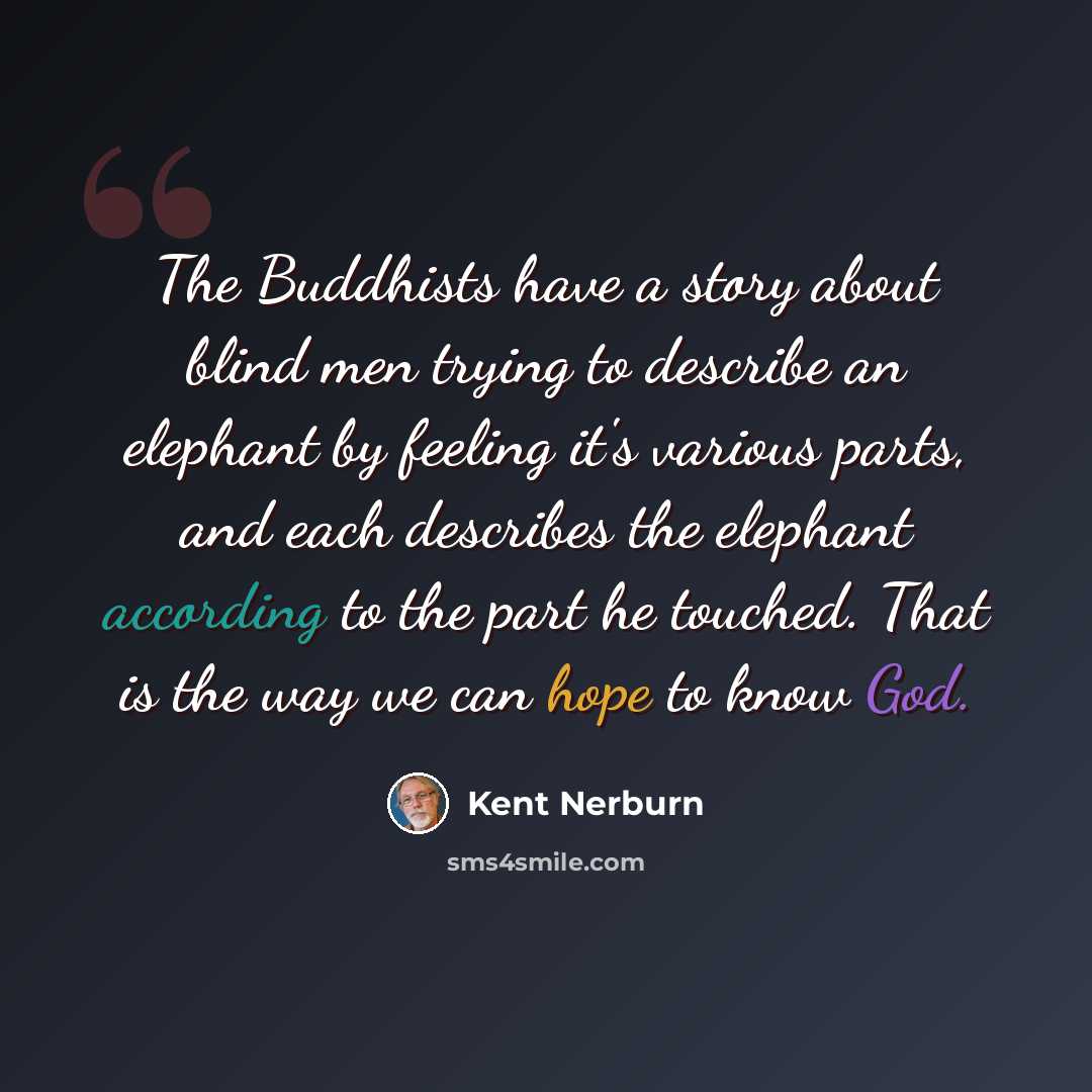 “The Buddhists have a story about blind men trying to describe an elephant by feeling it's various parts, and each describes the elephant according to the part he touched. That is the way we can hope to know God.” quote by Kent Nerburn