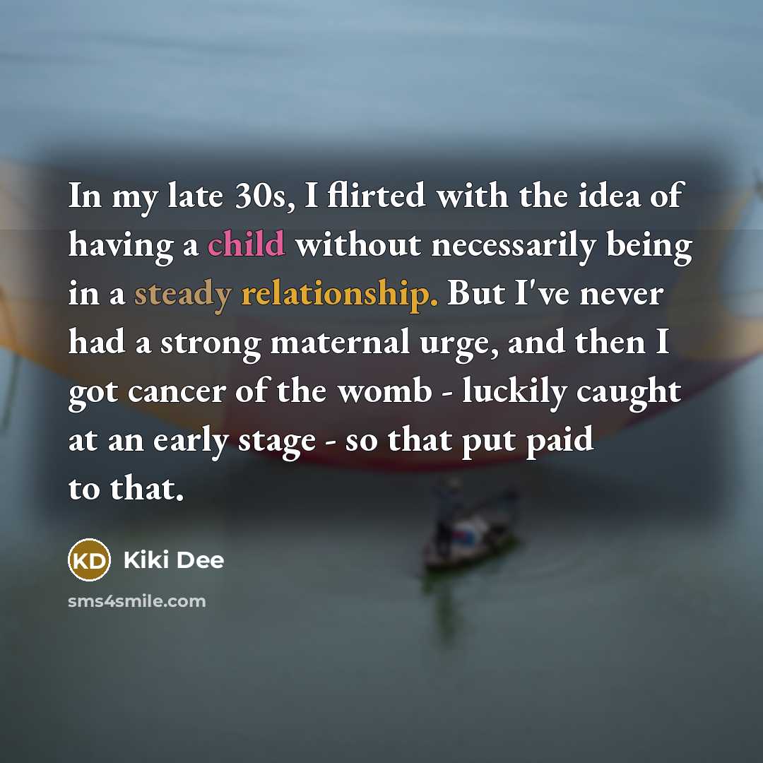 “In my late 30s, I flirted with the idea of having a child without necessarily being in a steady relationship. But I've never had a strong maternal urge, and then I got cancer of the womb - luckily caught at an early stage - so that put paid to that.” quote by Kiki Dee