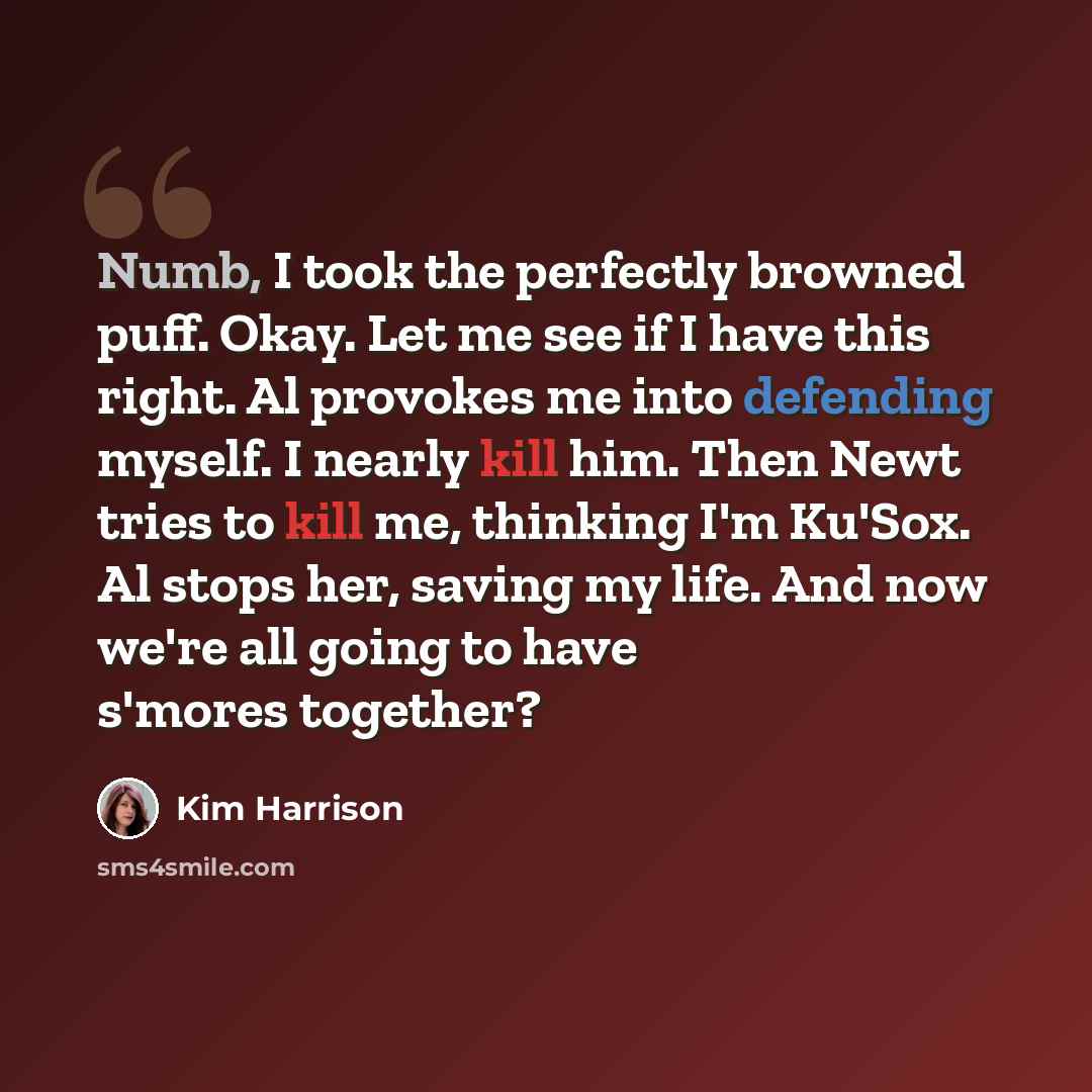 “Numb, I took the perfectly browned puff. Okay. Let me see if I have this right. Al provokes me into defending myself. I nearly kill him. Then Newt tries to kill me, thinking I'm Ku'Sox. Al stops her, saving my life. And now we're all going to have s'mores together?” quote by Kim Harrison