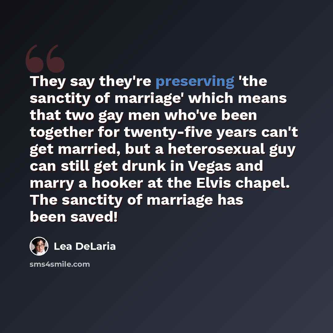 “They say they're preserving 'the sanctity of marriage' which means that two gay men who've been together for twenty-five years can't get married, but a heterosexual guy can still get drunk in Vegas and marry a hooker at the Elvis chapel. The sanctity of marriage has been saved!” quote by Lea DeLaria