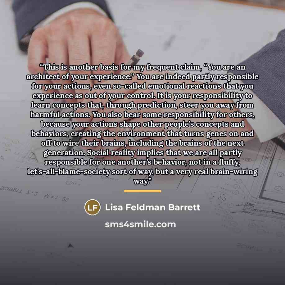 “This is another basis for my frequent claim, “You are an architect of your experience.” You are indeed partly responsible for your actions, even so-called emotional reactions that you experience as out of your control. It is your responsibility to learn concepts that, through prediction, steer you…” quote by Lisa Feldman Barrett