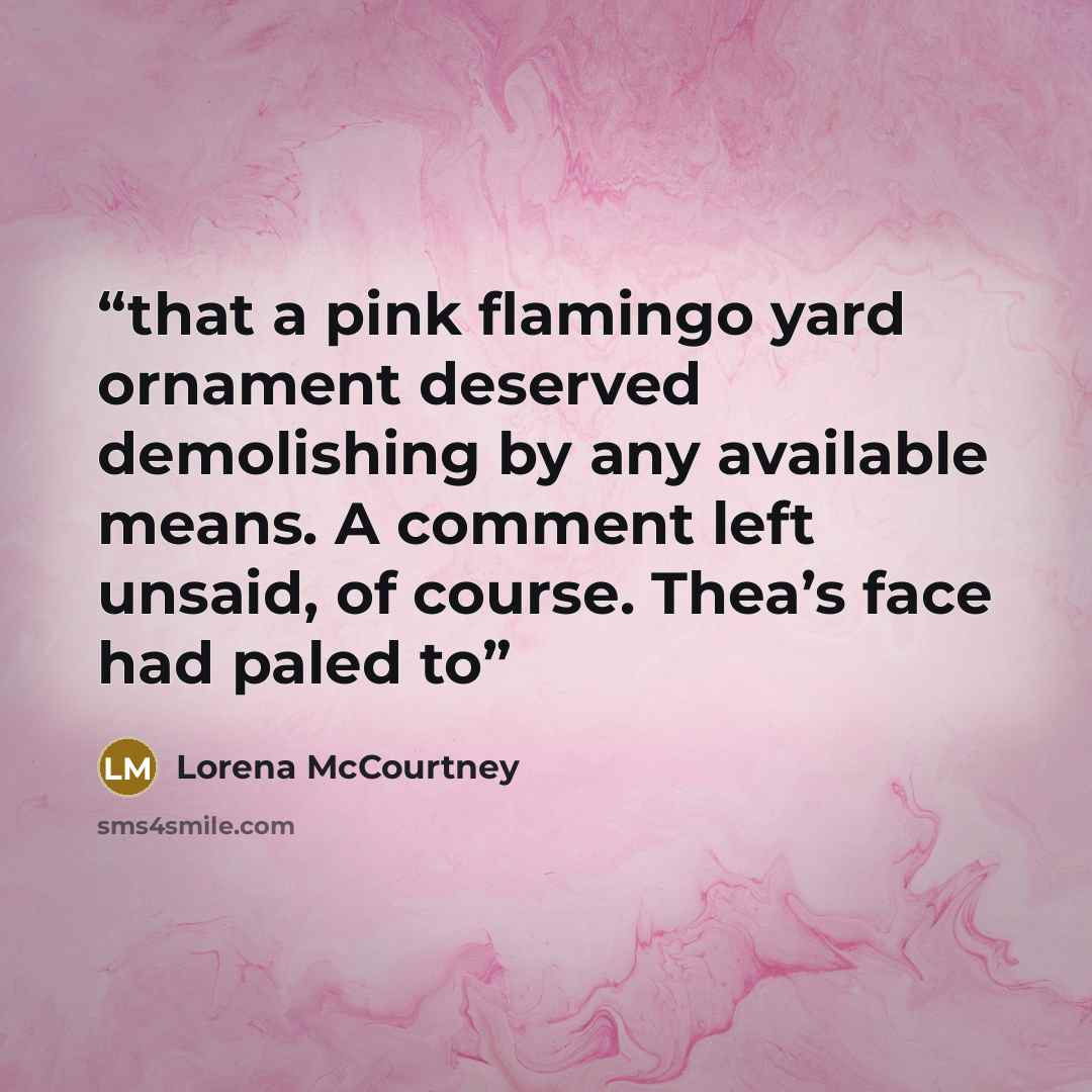 “that a pink flamingo yard ornament deserved demolishing by any available means. A comment left unsaid, of course. Thea’s face had paled to” quote by Lorena McCourtney
