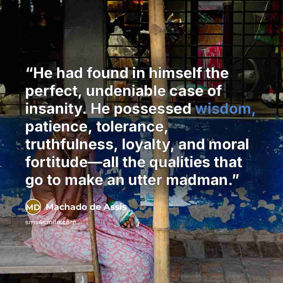 “He had found in himself the perfect, undeniable case of insanity. He possessed wisdom, patience, tolerance, truthfulness, loyalty, and moral fortitude—all the qualities that go to make an utter madman.” quote by Machado de Assis